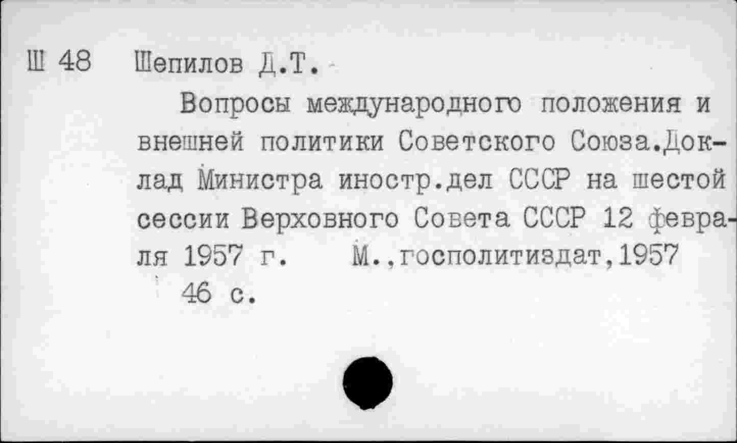 ﻿Ш 48 Шепилов Д.Т.
Вопросы международного положения и внешней политики Советского Союза.Доклад Министра иностр.дел СССР на шестой сессии Верховного Совета СССР 12 февра^ ля 1957 г. М.„госполитиздат,1957